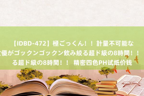 【IDBD-472】極ごっくん!!計量不可能な爆量ザーメンをS級女優がゴックンゴックン飲み絞る超ド級の8時間!! 精密四色PH试纸价钱