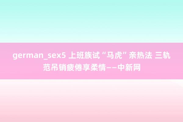 german_sex5 上班族试“马虎”亲热法 三轨范吊销疲倦享柔情——中新网