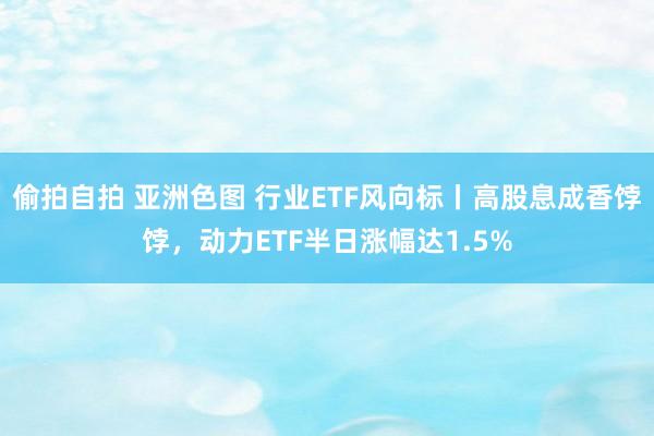 偷拍自拍 亚洲色图 行业ETF风向标丨高股息成香饽饽，动力ETF半日涨幅达1.5%