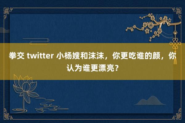 拳交 twitter 小杨嫂和沫沫,你更吃谁的颜,你认为谁更漂亮?