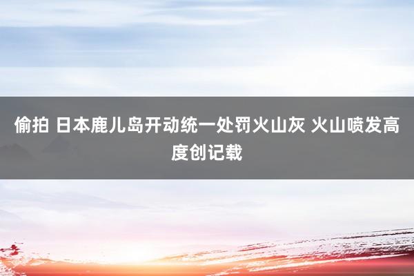 偷拍 日本鹿儿岛开动统一处罚火山灰 火山喷发高度创记载