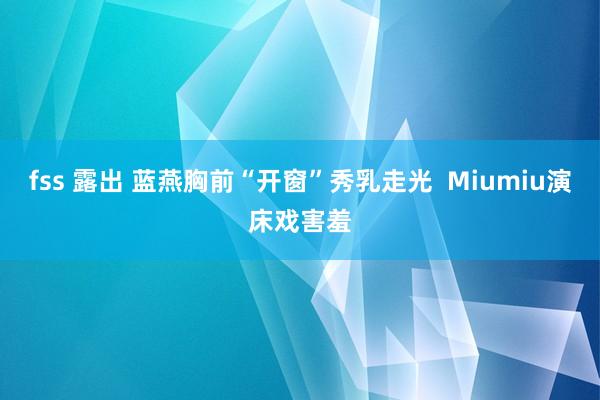 fss 露出 蓝燕胸前“开窗”秀乳走光 Miumiu演床戏害羞