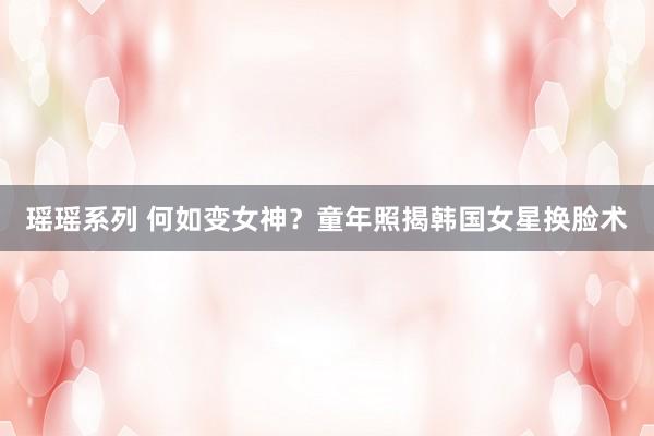 瑶瑶系列 何如变女神？童年照揭韩国女星换脸术