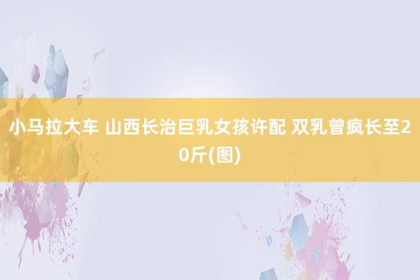 小马拉大车 山西长治巨乳女孩许配 双乳曾疯长至20斤(图)