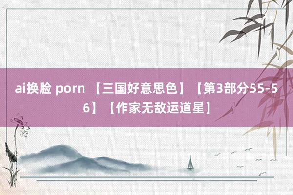 ai换脸 porn 【三国好意思色】【第3部分55-56】【作家无敌运道星】
