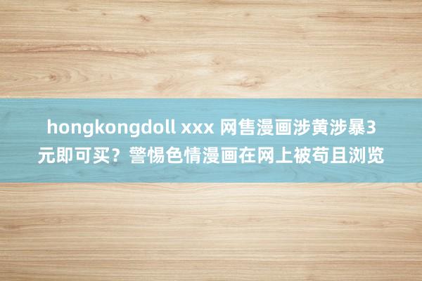 hongkongdoll xxx 网售漫画涉黄涉暴3元即可买？警惕色情漫画在网上被苟且浏览