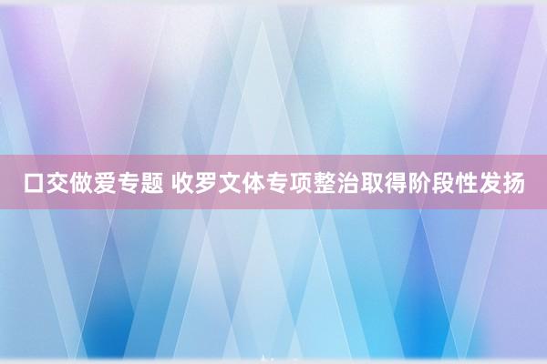 口交做爱专题 收罗文体专项整治取得阶段性发扬
