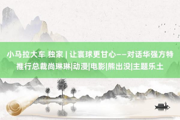 小马拉大车 独家 | 让寰球更甘心——对话华强方特推行总裁尚琳琳|动漫|电影|熊出没|主题乐土