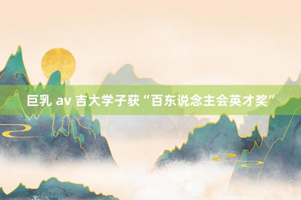 巨乳 av 吉大学子获“百东说念主会英才奖”