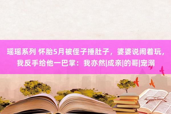 瑶瑶系列 怀胎5月被侄子捶肚子，婆婆说闹着玩，我反手给他一巴掌：我亦然|成亲|的哥|宠溺