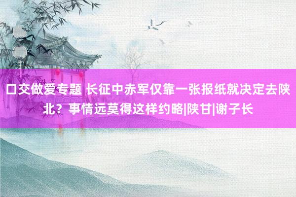 口交做爱专题 长征中赤军仅靠一张报纸就决定去陕北？事情远莫得这样约略|陕甘|谢子长