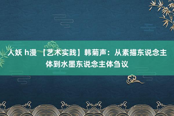 人妖 h漫 【艺术实践】韩菊声：从素描东说念主体到水墨东说念主体刍议