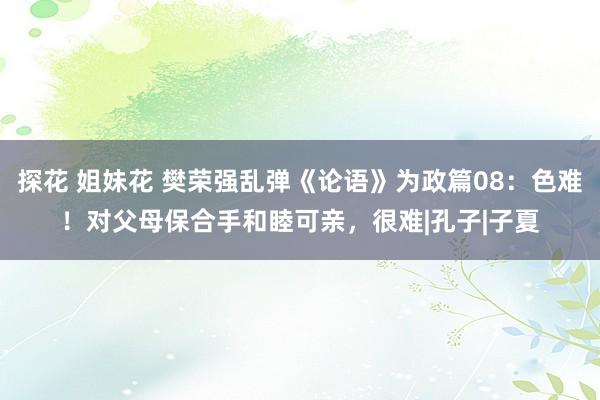 探花 姐妹花 樊荣强乱弹《论语》为政篇08：色难！对父母保合手和睦可亲，很难|孔子|子夏