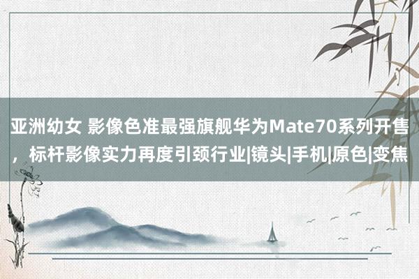 亚洲幼女 影像色准最强旗舰华为Mate70系列开售，标杆影像实力再度引颈行业|镜头|手机|原色|变焦