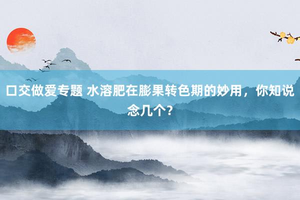 口交做爱专题 水溶肥在膨果转色期的妙用，你知说念几个？
