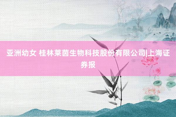 亚洲幼女 桂林莱茵生物科技股份有限公司|上海证券报