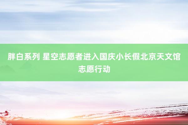 胖白系列 星空志愿者进入国庆小长假北京天文馆志愿行动