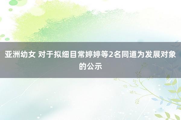 亚洲幼女 对于拟细目常婷婷等2名同道为发展对象的公示