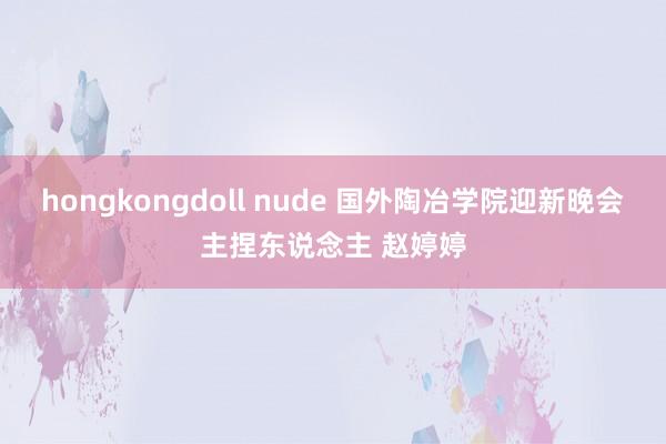 hongkongdoll nude 国外陶冶学院迎新晚会主捏东说念主 赵婷婷
