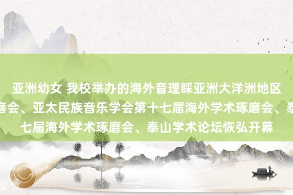 亚洲幼女 我校举办的海外音理睬亚洲大洋洲地区音乐学会首届学术琢磨会、亚太民族音乐学会第十七届海外学术琢磨会、泰山学术论坛恢弘开幕