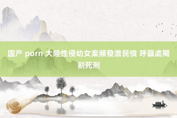 国产 porn 大陸性侵幼女案頻發激民憤 呼籲處閹割死刑