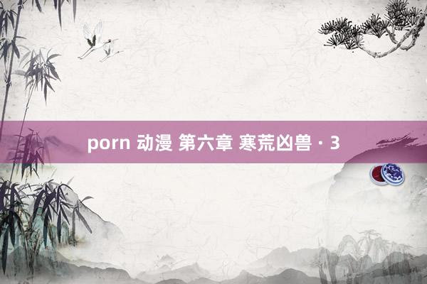 porn 动漫 第六章 寒荒凶兽 · 3