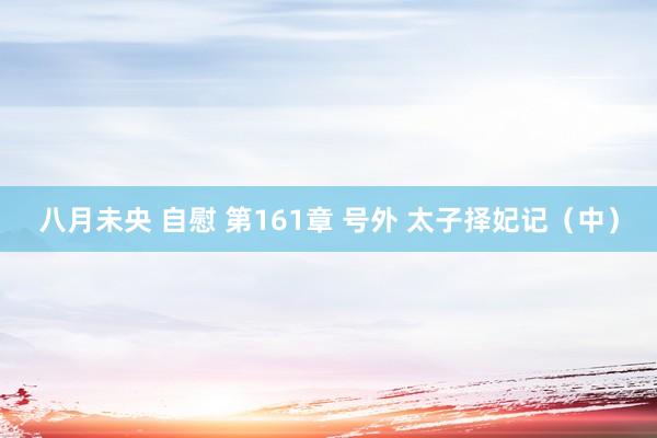 八月未央 自慰 第161章 号外 太子择妃记（中）
