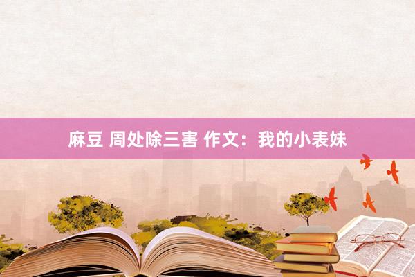 麻豆 周处除三害 作文：我的小表妹