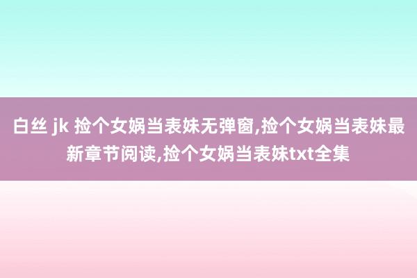 白丝 jk 捡个女娲当表妹无弹窗，捡个女娲当表妹最新章节阅读，捡个女娲当表妹txt全集