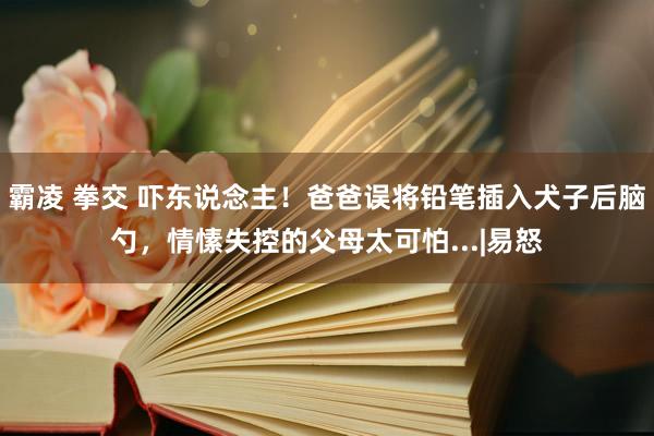 霸凌 拳交 吓东说念主！爸爸误将铅笔插入犬子后脑勺，情愫失控的父母太可怕...|易怒