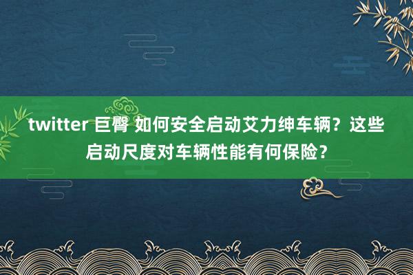 twitter 巨臀 如何安全启动艾力绅车辆？这些启动尺度对车辆性能有何保险？