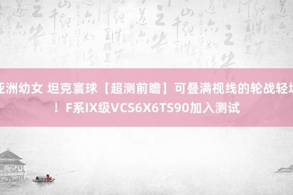 亚洲幼女 坦克寰球【超测前瞻】可叠满视线的轮战轻坦！F系IX级VCS6X6TS90加入测试