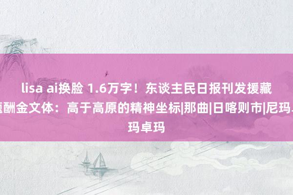 lisa ai换脸 1.6万字！东谈主民日报刊发援藏主题酬金文体：高于高原的精神坐标|那曲|日喀则市|尼玛卓玛