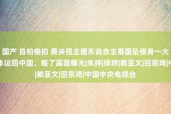 国产 自拍偷拍 原央视主握东说念主泰国坠楼身一火，官方证据遗体运回中国，临了露面曝光|朱婷|排球|赖亚文|田宗琦|中国中央电视台