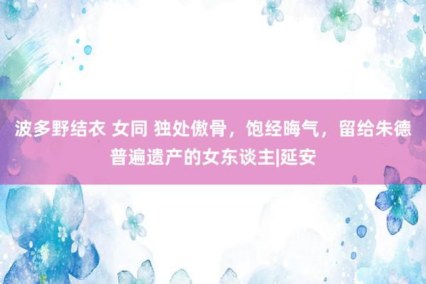 波多野结衣 女同 独处傲骨，饱经晦气，留给朱德普遍遗产的女东谈主|延安
