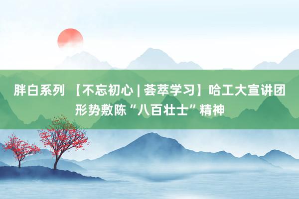 胖白系列 【不忘初心 | 荟萃学习】哈工大宣讲团形势敷陈“八百壮士”精神