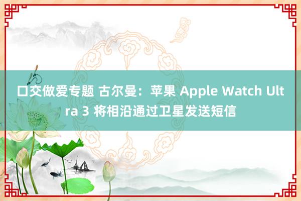 口交做爱专题 古尔曼：苹果 Apple Watch Ultra 3 将相沿通过卫星发送短信