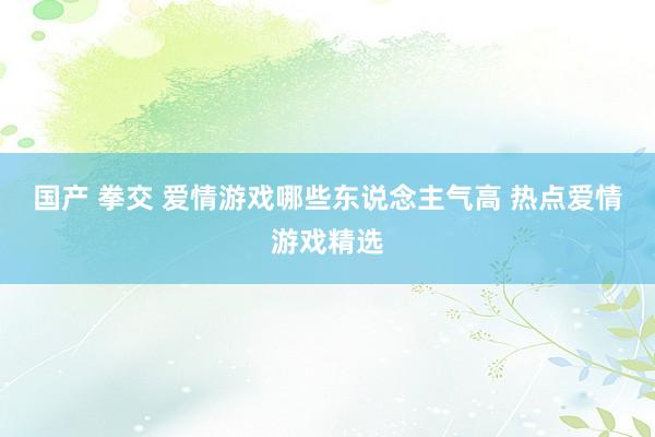 国产 拳交 爱情游戏哪些东说念主气高 热点爱情游戏精选