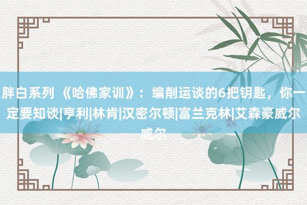 胖白系列 《哈佛家训》：编削运谈的6把钥匙，你一定要知谈|亨利|林肯|汉密尔顿|富兰克林|艾森豪威尔