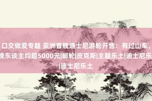 口交做爱专题 亚洲首艘迪士尼游轮开售：有过山车，3晚东谈主均超5000元|邮轮|皮克斯|主题乐土|迪士尼乐土