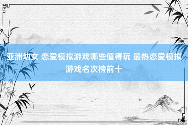 亚洲幼女 恋爱模拟游戏哪些值得玩 最热恋爱模拟游戏名次榜前十