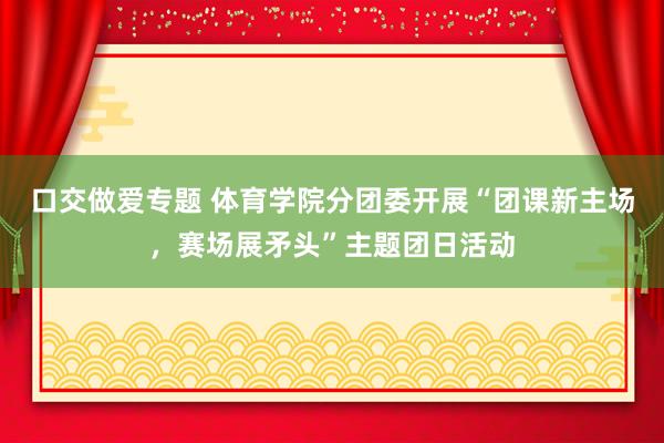 口交做爱专题 体育学院分团委开展“团课新主场，赛场展矛头”主题团日活动