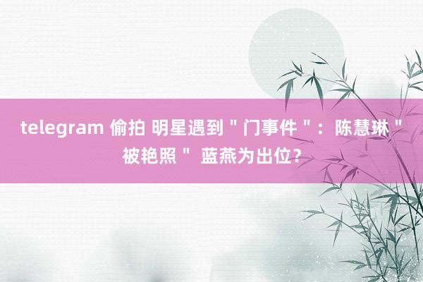 telegram 偷拍 明星遇到＂门事件＂：陈慧琳＂被艳照＂ 蓝燕为出位？