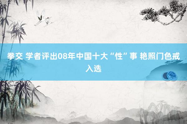 拳交 学者评出08年中国十大“性”事 艳照门色戒入选