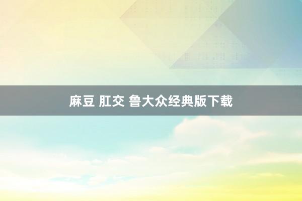 麻豆 肛交 鲁大众经典版下载