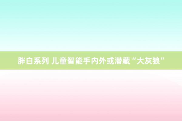 胖白系列 儿童智能手内外或潜藏“大灰狼”
