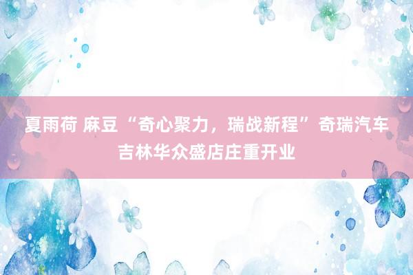 夏雨荷 麻豆 “奇心聚力，瑞战新程” 奇瑞汽车吉林华众盛店庄重开业