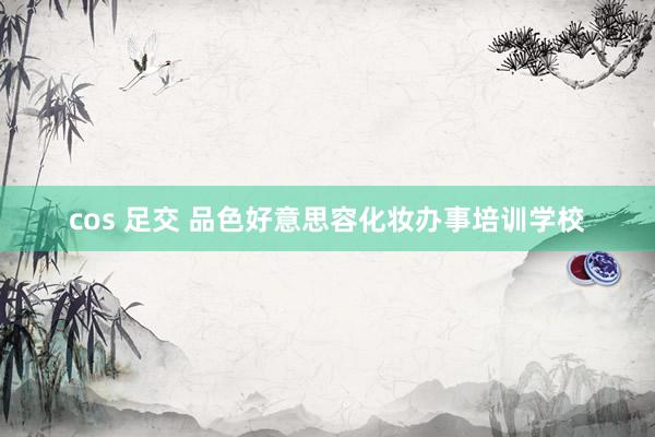 cos 足交 品色好意思容化妆办事培训学校