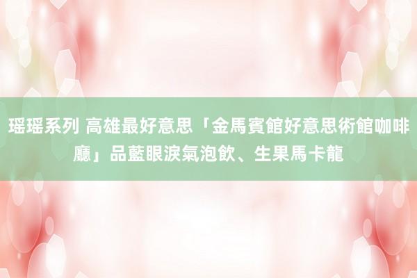 瑶瑶系列 高雄最好意思「金馬賓館好意思術館咖啡廳」　品藍眼淚氣泡飲、生果馬卡龍