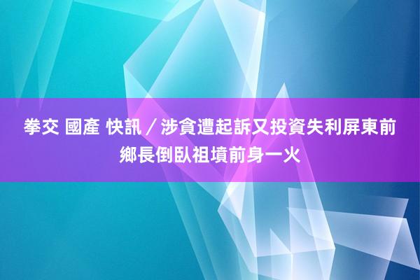 拳交 國產 快訊／涉貪遭起訴又投資失利　屏東前鄉長倒臥祖墳前身一火